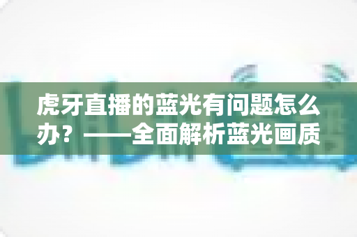 虎牙直播的蓝光有问题怎么办?——全面解析蓝光画质故障原因与实用解决方案完整指南 虎牙直播的蓝光有问题怎么办?——全面解析蓝光画质故障原因与实用解决方案完整指南