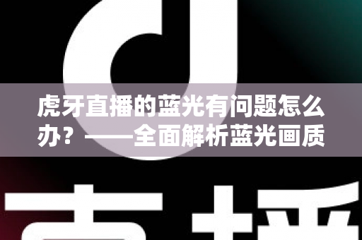 虎牙直播的蓝光有问题怎么办?——全面解析蓝光画质故障原因与实用解决方案完整指南 虎牙直播的蓝光有问题怎么办?——全面解析蓝光画质故障原因与实用解决方案完整指南