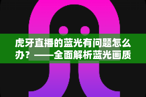 虎牙直播的蓝光有问题怎么办?——全面解析蓝光画质故障原因与实用解决方案完整指南 虎牙直播的蓝光有问题怎么办?——全面解析蓝光画质故障原因与实用解决方案完整指南