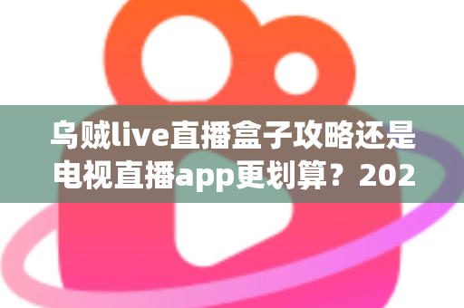 乌贼live直播盒子攻略还是电视直播app更划算？2025家庭观影方案深度对比与省钱避坑指南