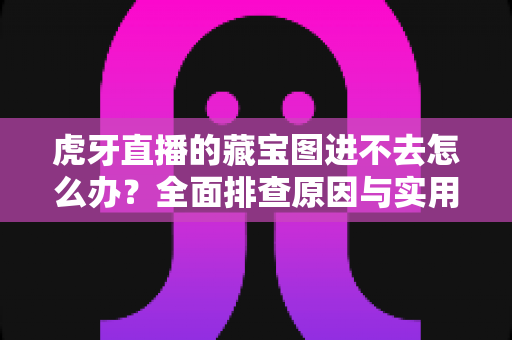 虎牙直播的藏宝图进不去怎么办？全面排查原因与实用解决指南