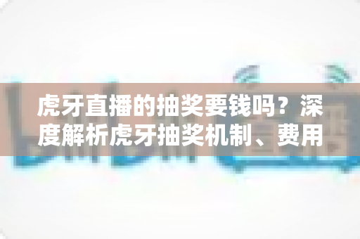 虎牙直播的抽奖要钱吗？深度解析虎牙抽奖机制、费用真相与参与指南