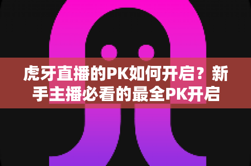 虎牙直播的PK如何开启？新手主播必看的最全PK开启教程与实战指南