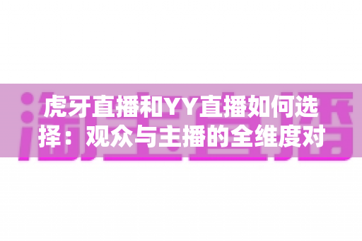 虎牙直播和YY直播如何选择：观众与主播的全维度对比指南
