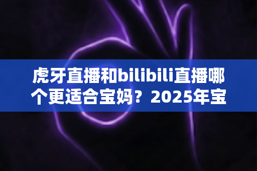 虎牙直播和bilibili直播哪个更适合宝妈？2025年宝妈选平台最全指南与实用建议
