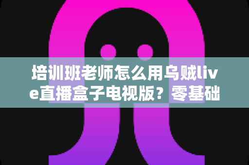 培训班老师怎么用乌贼live直播盒子电视版？零基础快速上手全攻略，让线上课堂更专业