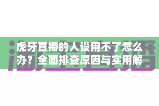 虎牙直播的人设用不了怎么办？全面排查原因与实用解决方法指南