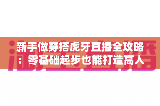 新手做穿搭虎牙直播全攻略：零基础起步也能打造高人气穿搭直播间