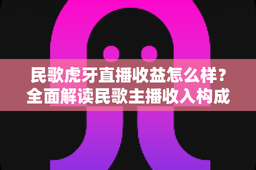民歌虎牙直播收益怎么样?全面解读民歌主播收入构成、影响因素与变现攻略 民歌虎牙直播收益怎么样?全面解读民歌主播收入构成、影响因素与变现攻略