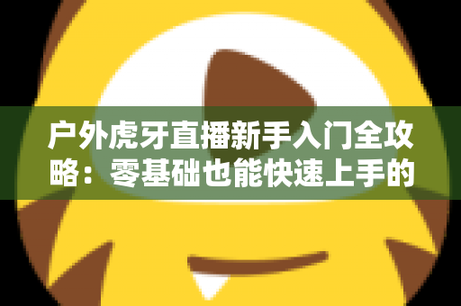 户外虎牙直播新手入门全攻略：零基础也能快速上手的热门户外直播指南