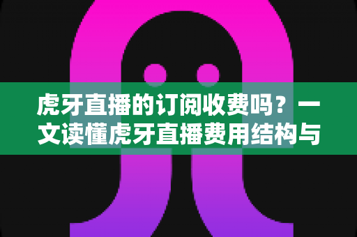 虎牙直播的订阅收费吗？一文读懂虎牙直播费用结构与免费观看全攻略
