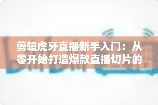 剪辑虎牙直播新手入门:从零开始打造爆款直播切片的完整指南 剪辑虎牙直播新手入门:从零开始打造爆款直播切片的完整指南