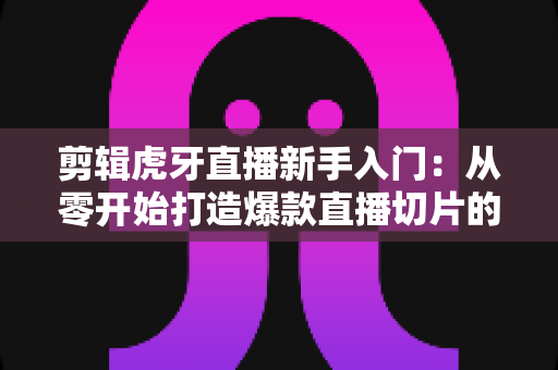 剪辑虎牙直播新手入门：从零开始打造爆款直播切片的完整指南