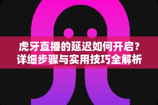 虎牙直播的延迟如何开启?详细步骤与实用技巧全解析 虎牙直播的延迟如何开启?详细步骤与实用技巧全解析