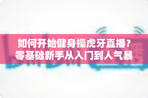 如何开始健身操虎牙直播?零基础新手从入门到人气暴涨的实战全攻略 如何开始健身操虎牙直播?零基础新手从入门到人气暴涨的实战全攻略