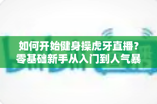 如何开始健身操虎牙直播?零基础新手从入门到人气暴涨的实战全攻略 如何开始健身操虎牙直播?零基础新手从入门到人气暴涨的实战全攻略