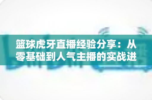篮球虎牙直播经验分享:从零基础到人气主播的实战进阶全攻略 篮球虎牙直播经验分享:从零基础到人气主播的实战进阶全攻略