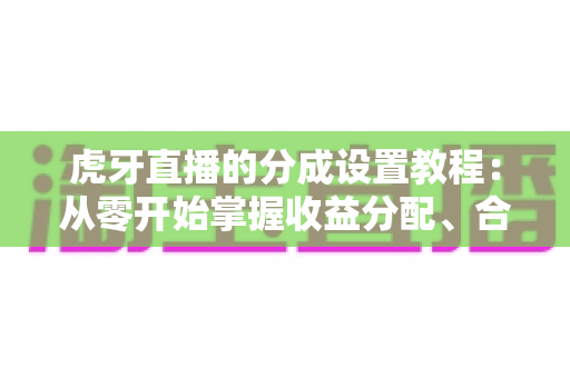 虎牙直播的分成设置教程：从零开始掌握收益分配、合营管理与提现全流程实用指南