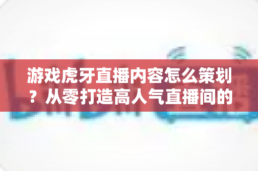 游戏虎牙直播内容怎么策划？从零打造高人气直播间的实战全攻略