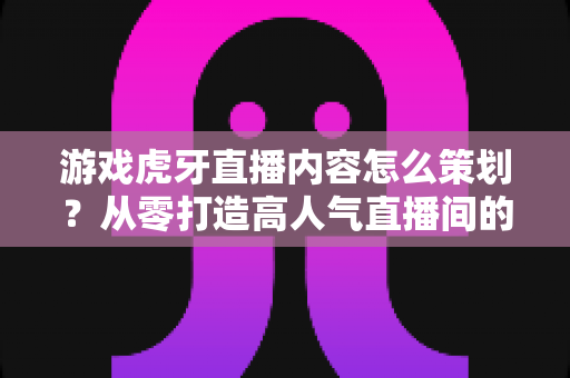 游戏虎牙直播内容怎么策划？从零打造高人气直播间的实战全攻略