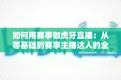 如何用赛事做虎牙直播：从零基础到赛事主播达人的全方位实战指南