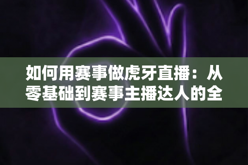 如何用赛事做虎牙直播：从零基础到赛事主播达人的全方位实战指南