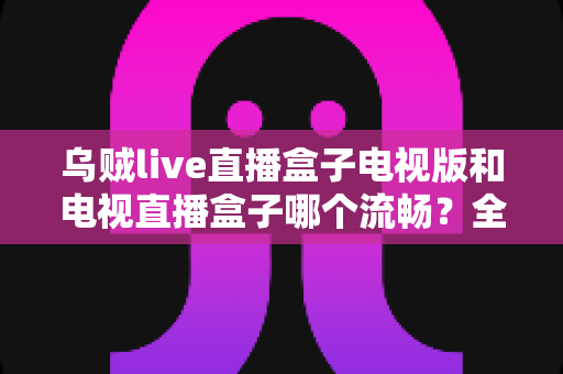 乌贼live直播盒子电视版和电视直播盒子哪个流畅?全面流畅度对比与选购指南 乌贼live直播盒子电视版和电视直播盒子哪个流畅?全面流畅度对比与选购指南