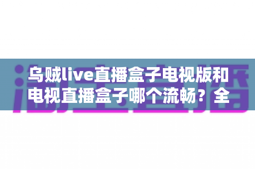 乌贼live直播盒子电视版和电视直播盒子哪个流畅?全面流畅度对比与选购指南 乌贼live直播盒子电视版和电视直播盒子哪个流畅?全面流畅度对比与选购指南