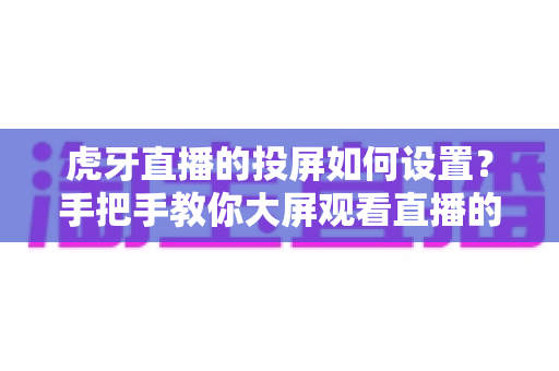 虎牙直播的投屏如何设置?手把手教你大屏观看直播的完整攻略 虎牙直播的投屏如何设置?手把手教你大屏观看直播的完整攻略