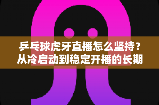 乒乓球虎牙直播怎么坚持?从冷启动到稳定开播的长期运营实战指南 乒乓球虎牙直播怎么坚持?从冷启动到稳定开播的长期运营实战指南