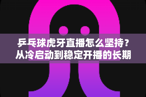乒乓球虎牙直播怎么坚持?从冷启动到稳定开播的长期运营实战指南 乒乓球虎牙直播怎么坚持?从冷启动到稳定开播的长期运营实战指南