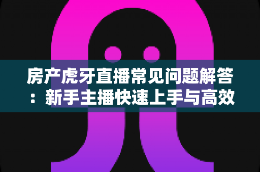 房产虎牙直播常见问题解答：新手主播快速上手与高效获客全攻略