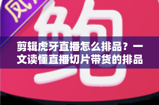 剪辑虎牙直播怎么排品?一文读懂直播切片带货的排品逻辑与实操方法 剪辑虎牙直播怎么排品?一文读懂直播切片带货的排品逻辑与实操方法