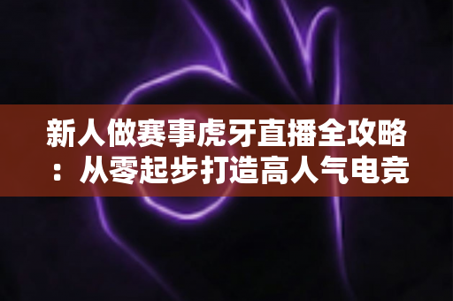 新人做赛事虎牙直播全攻略:从零起步打造高人气电竞直播间的实用指南 新人做赛事虎牙直播全攻略:从零起步打造高人气电竞直播间的实用指南