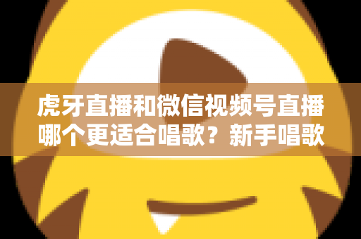 虎牙直播和微信视频号直播哪个更适合唱歌？新手唱歌主播平台选择深度解析与实用指南