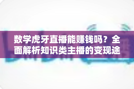 数学虎牙直播能赚钱吗？全面解析知识类主播的变现途径与真实收入前景