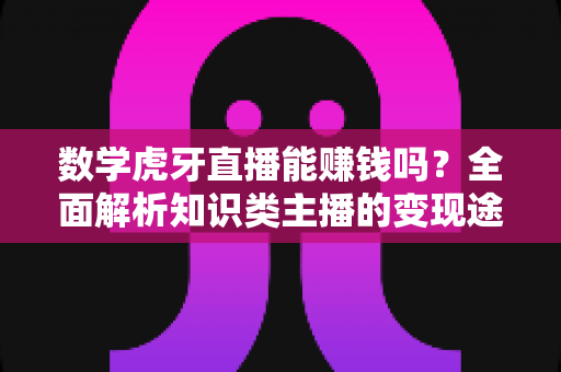 数学虎牙直播能赚钱吗？全面解析知识类主播的变现途径与真实收入前景
