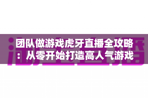 团队做游戏虎牙直播全攻略：从零开始打造高人气游戏直播团队的实战指南