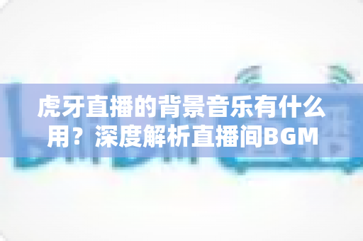 虎牙直播的背景音乐有什么用?深度解析直播间BGM的作用、选择技巧与实用建议 虎牙直播的背景音乐有什么用?深度解析直播间BGM的作用、选择技巧与实用建议