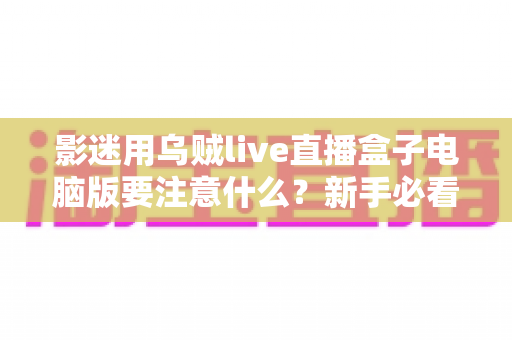 影迷用乌贼live直播盒子电脑版要注意什么？新手必看的安全观影与使用全攻略