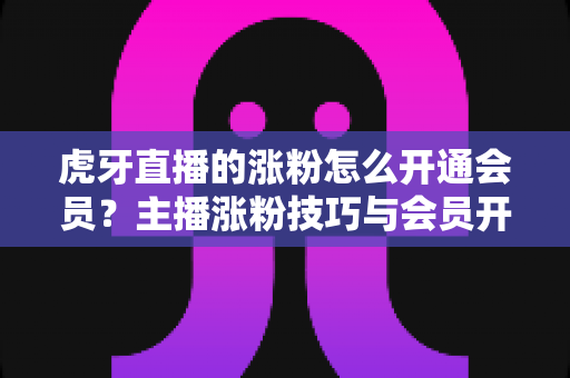 虎牙直播的涨粉怎么开通会员？主播涨粉技巧与会员开通全流程一站式指南