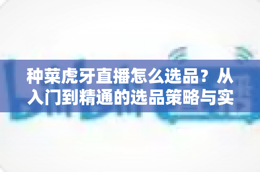 种菜虎牙直播怎么选品?从入门到精通的选品策略与实战技巧全解析 种菜虎牙直播怎么选品?从入门到精通的选品策略与实战技巧全解析