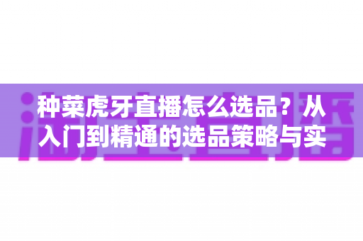 种菜虎牙直播怎么选品?从入门到精通的选品策略与实战技巧全解析 种菜虎牙直播怎么选品?从入门到精通的选品策略与实战技巧全解析