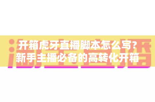 开箱虎牙直播脚本怎么写?新手主播必备的高转化开箱直播全流程实战攻略 开箱虎牙直播脚本怎么写?新手主播必备的高转化开箱直播全流程实战攻略