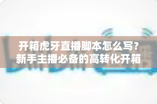 开箱虎牙直播脚本怎么写?新手主播必备的高转化开箱直播全流程实战攻略 开箱虎牙直播脚本怎么写?新手主播必备的高转化开箱直播全流程实战攻略