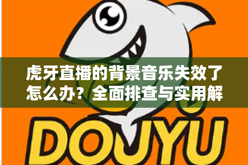 虎牙直播的背景音乐失效了怎么办？全面排查与实用解决方案指南