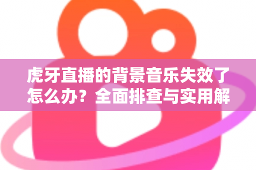 虎牙直播的背景音乐失效了怎么办？全面排查与实用解决方案指南