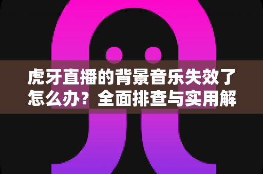 虎牙直播的背景音乐失效了怎么办？全面排查与实用解决方案指南