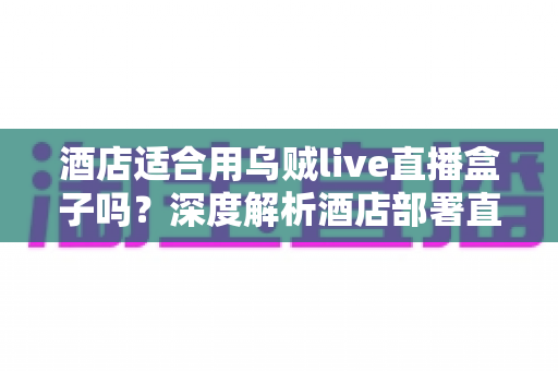 酒店适合用乌贼live直播盒子吗?深度解析酒店部署直播盒子的优势、风险与决策指南 酒店适合用乌贼live直播盒子吗?深度解析酒店部署直播盒子的优势、风险与决策指南