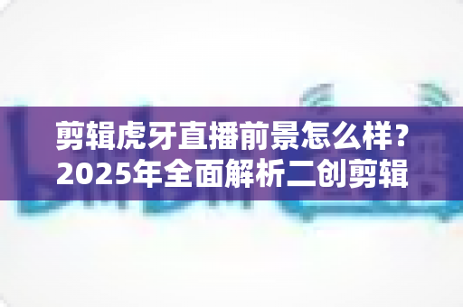 剪辑虎牙直播前景怎么样？2025年全面解析二创剪辑行业的机遇与挑战